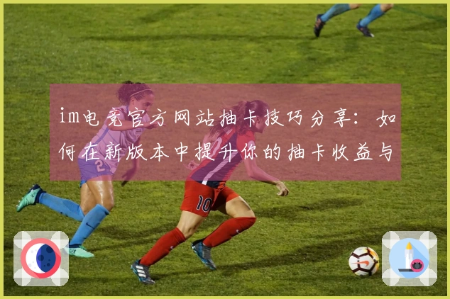 im电竞官方网站抽卡技巧分享：如何在新版本中提升你的抽卡收益与体验