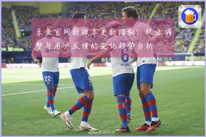 乐鱼官网新版本更新揭秘：玩法调整与用户反馈的变化趋势分析