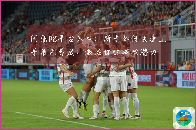 问鼎pg平台入口：新手如何快速上手角色养成，激活你的游戏潜力