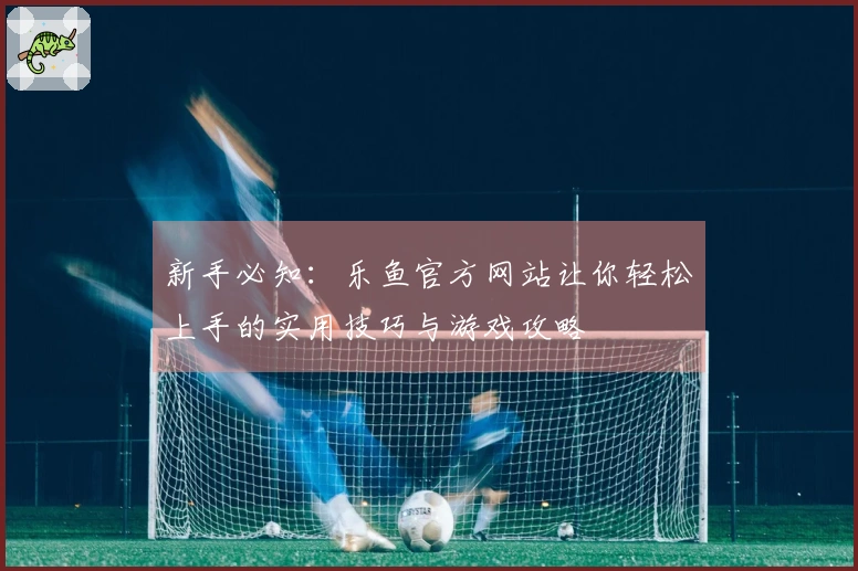 新手必知：乐鱼官方网站让你轻松上手的实用技巧与游戏攻略