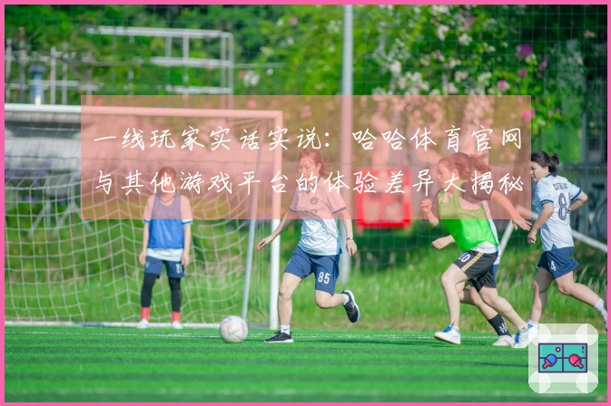 一线玩家实话实说：哈哈体育官网与其他游戏平台的体验差异大揭秘