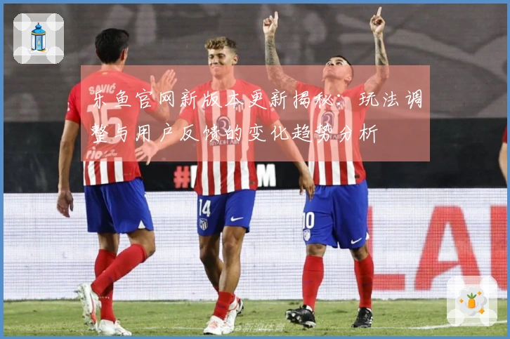 乐鱼官网新版本更新揭秘：玩法调整与用户反馈的变化趋势分析