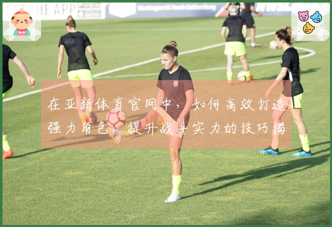 在亚新体育官网中，如何高效打造强力角色，提升战斗实力的技巧揭秘