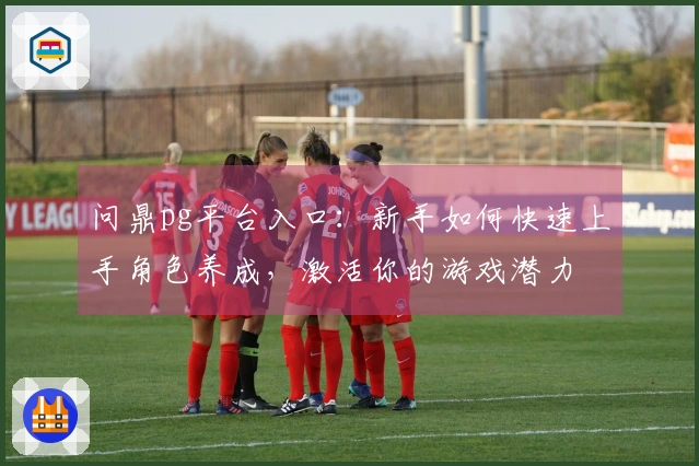 问鼎pg平台入口：新手如何快速上手角色养成，激活你的游戏潜力